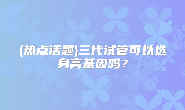 (热点话题)三代试管可以选身高基因吗?