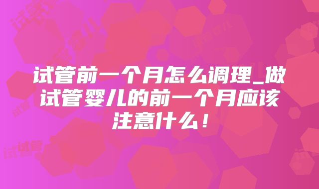试管前一个月怎么调理_做试管婴儿的前一个月应该注意什么！