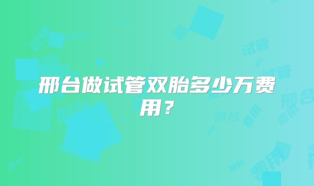 邢台做试管双胎多少万费用？