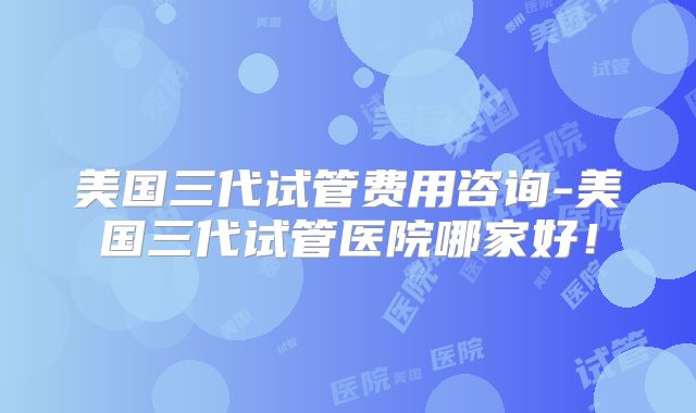 美国三代试管费用咨询-美国三代试管医院哪家好!