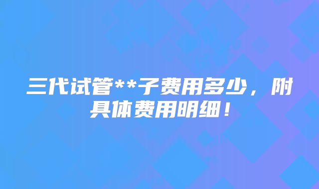 三代试管**子费用多少,附具体费用明细!