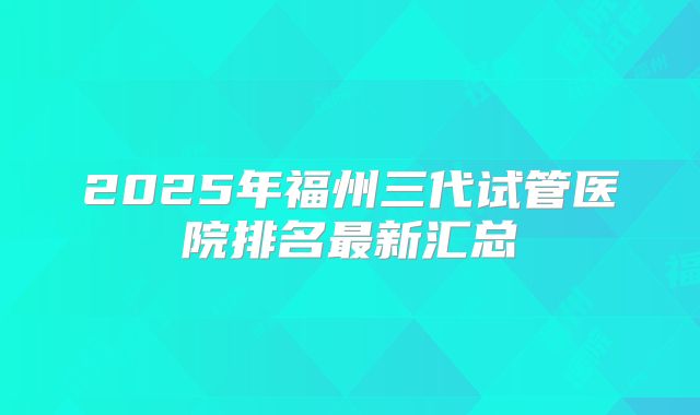 2025年福州三代试管医院排名最新汇总