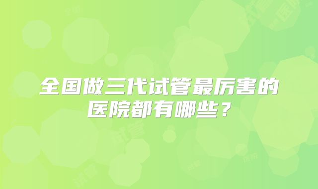 全国做三代试管最厉害的医院都有哪些?
