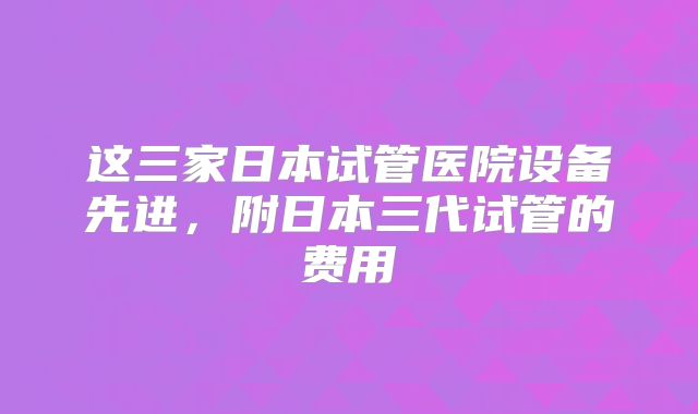 这三家日本试管医院设备先进，附日本三代试管的费用