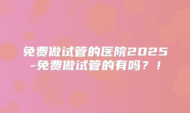 免费做试管的医院2025-免费做试管的有吗？！