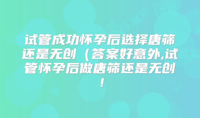 试管成功怀孕后选择唐筛还是无创（答案好意外,试管怀孕后做唐筛还是无创！