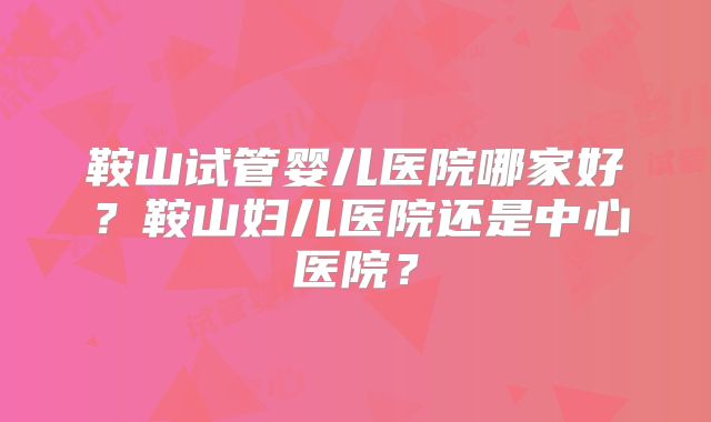 鞍山试管婴儿医院哪家好？鞍山妇儿医院还是中心医院？