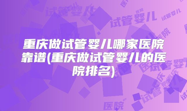 重庆做试管婴儿哪家医院靠谱(重庆做试管婴儿的医院排名)
