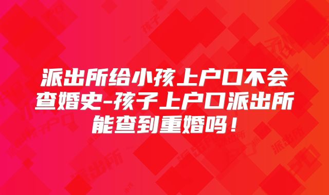 派出所给小孩上户口不会查婚史-孩子上户口派出所能查到重婚吗!