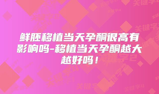 鲜胚移植当天孕酮很高有影响吗-移植当天孕酮越大越好吗!