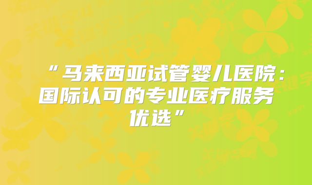 “马来西亚试管婴儿医院:国际认可的专业医疗服务优选”
