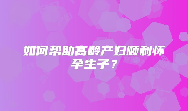 如何帮助高龄产妇顺利怀孕生子？
