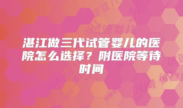 湛江做三代试管婴儿的医院怎么选择?附医院等待时间