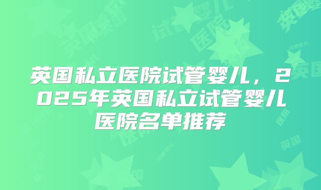 英国私立医院试管婴儿，2025年英国私立试管婴儿医院名单推荐