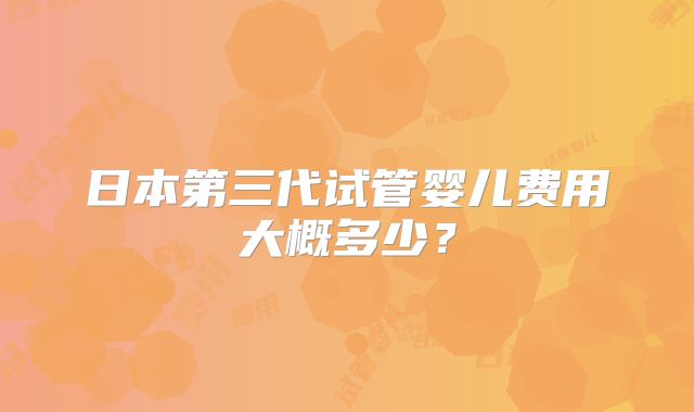 日本第三代试管婴儿费用大概多少?
