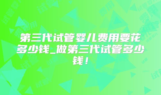 第三代试管婴儿费用要花多少钱_做第三代试管多少钱!