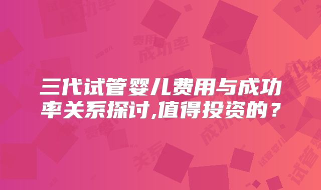 三代试管婴儿费用与成功率关系探讨,值得投资的？