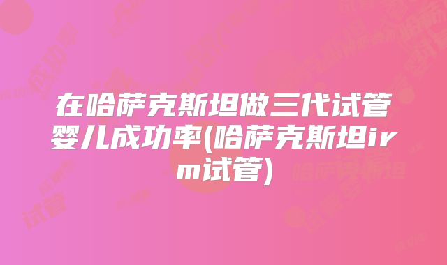 在哈萨克斯坦做三代试管婴儿成功率(哈萨克斯坦irm试管)