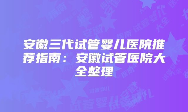 安徽三代试管婴儿医院推荐指南：安徽试管医院大全整理