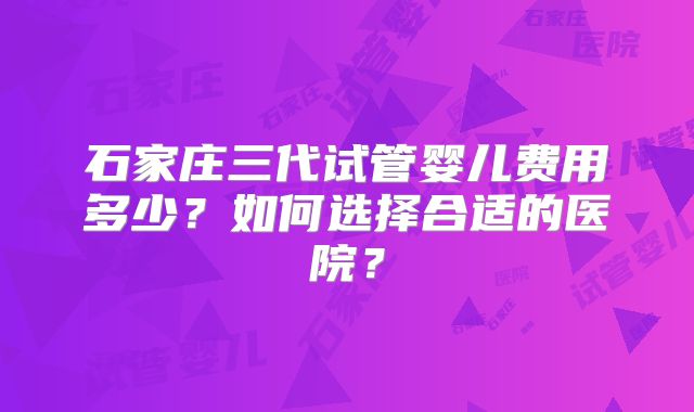 石家庄三代试管婴儿费用多少？如何选择合适的医院？