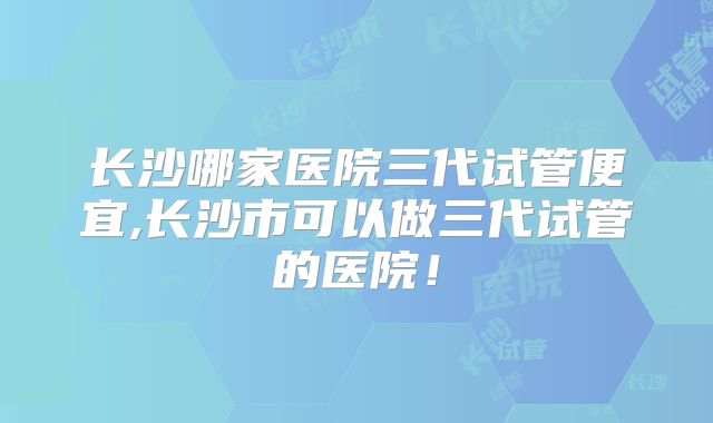 长沙哪家医院三代试管便宜,长沙市可以做三代试管的医院！