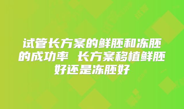 试管长方案的鲜胚和冻胚的成功率 长方案移植鲜胚好还是冻胚好