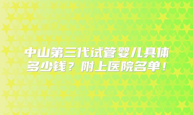 中山第三代试管婴儿具体多少钱？附上医院名单！