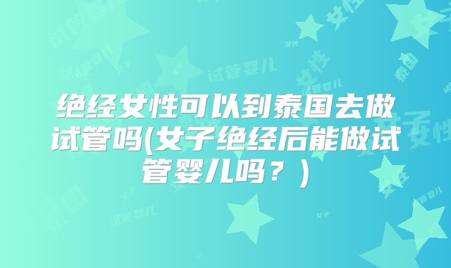绝经女性可以到泰国去做试管吗(女子绝经后能做试管婴儿吗?)