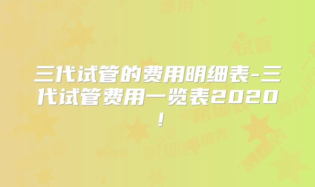 三代试管的费用明细表-三代试管费用一览表2020!