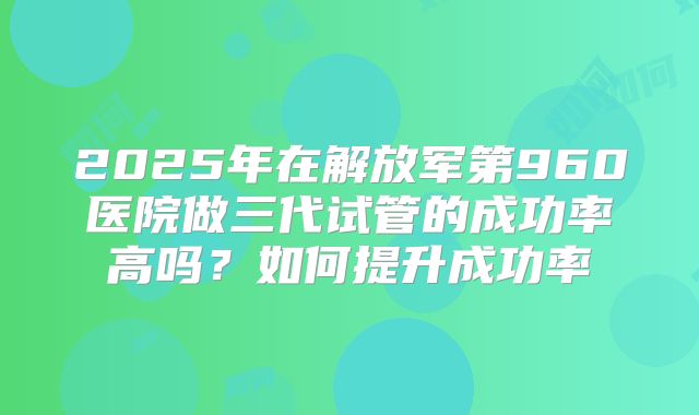 2025年在解放军第960医院做三代试管的成功率高吗？如何提升成功率