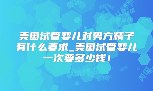 美国试管婴儿对男方精子有什么要求_美国试管婴儿一次要多少钱！