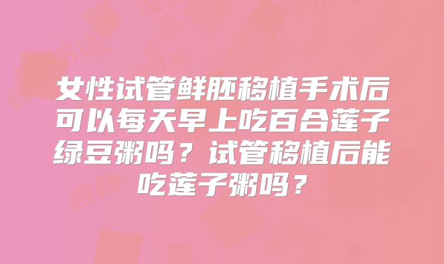 女性试管鲜胚移植手术后可以每天早上吃百合莲子绿豆粥吗？试管移植后能吃莲子粥吗？