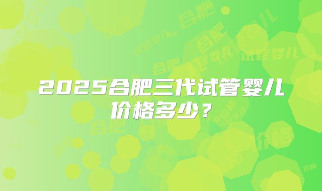 2025合肥三代试管婴儿价格多少？