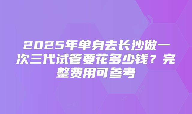 2025年单身去长沙做一次三代试管要花多少钱？完整费用可参考