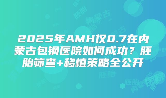 2025年AMH仅0.7在内蒙古包钢医院如何成功？胚胎筛查+移植策略全公开