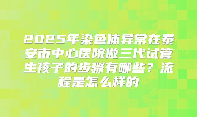 2025年染色体异常在泰安市中心医院做三代试管生孩子的步骤有哪些？流程是怎么样的