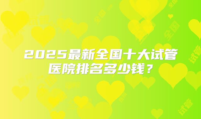 2025最新全国十大试管医院排名多少钱？