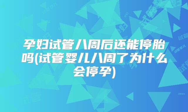 孕妇试管八周后还能停胎吗(试管婴儿八周了为什么会停孕)