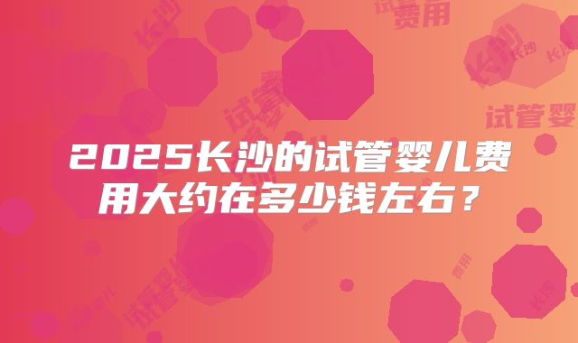 2025长沙的试管婴儿费用大约在多少钱左右？