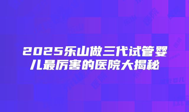 2025乐山做三代试管婴儿最厉害的医院大揭秘