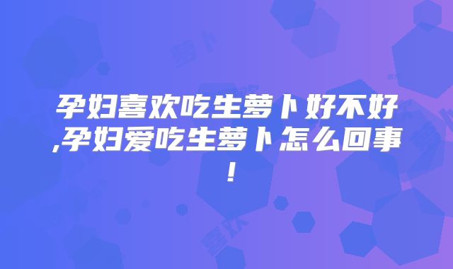 孕妇喜欢吃生萝卜好不好,孕妇爱吃生萝卜怎么回事！