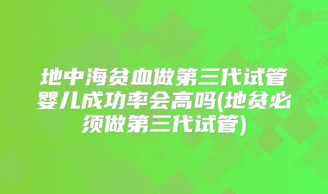 地中海贫血做第三代试管婴儿成功率会高吗(地贫必须做第三代试管)