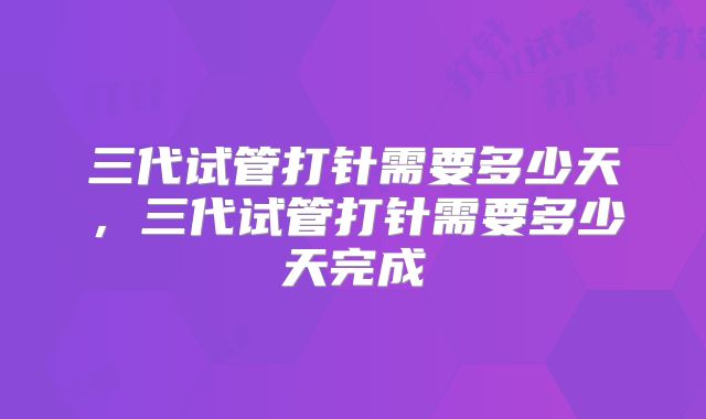 三代试管打针需要多少天,三代试管打针需要多少天完成