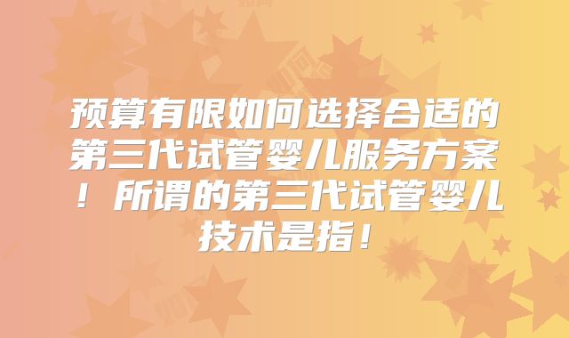 预算有限如何选择合适的第三代试管婴儿服务方案！所谓的第三代试管婴儿技术是指！