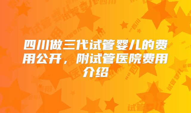 四川做三代试管婴儿的费用公开，附试管医院费用介绍