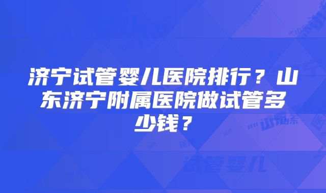 济宁试管婴儿医院排行？山东济宁附属医院做试管多少钱？