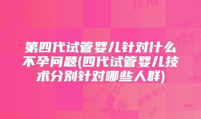 第四代试管婴儿针对什么不孕问题(四代试管婴儿技术分别针对哪些人群)