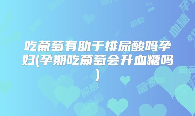 吃葡萄有助于排尿酸吗孕妇(孕期吃葡萄会升血糖吗)