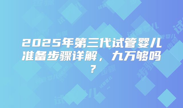 2025年第三代试管婴儿准备步骤详解，九万够吗？