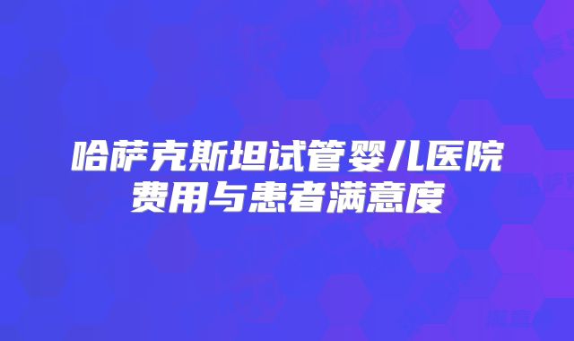 哈萨克斯坦试管婴儿医院费用与患者满意度